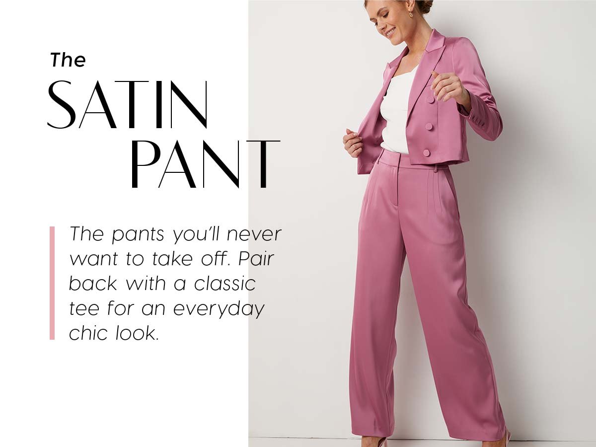 The Satin Pant. The pants you'll never want to take off. Pair back with a classic tee for an everyday chic look.
