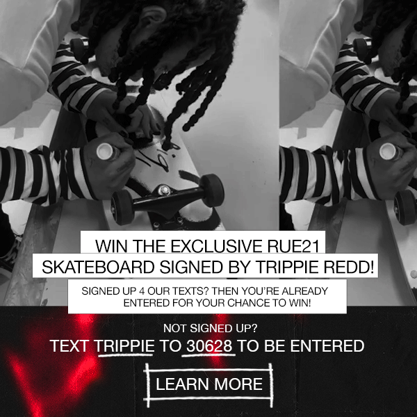 Win the EXCLUSIVE rue21 skateboard SIGNED BY Trippie! Redd! Signed up for our texts? Then you're already entered for your chance to win! Not signed up? Text TRIPPIE to 30628 to be entered