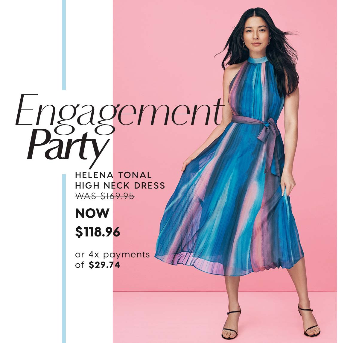 Engagement Party. Helena Tonal High Neck Dress WAS $169.95 NOW  $118.96
