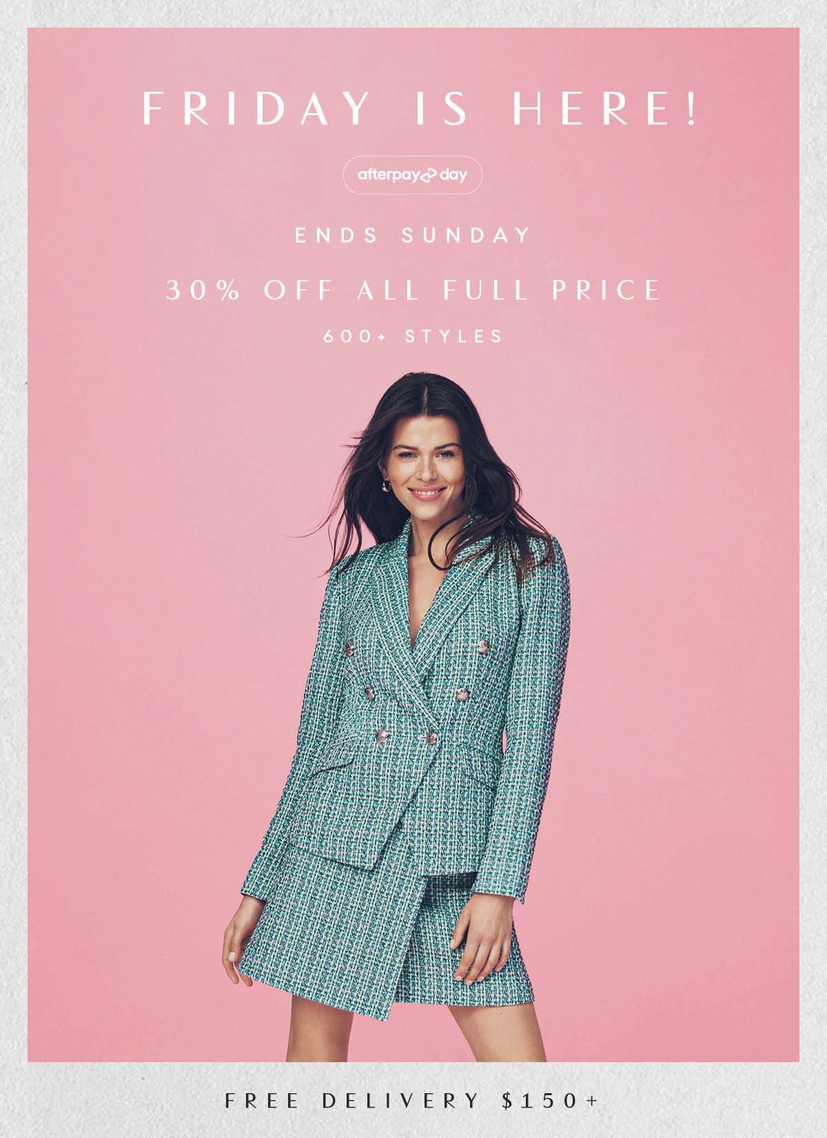 New Season. Afterpay Day. Ends Sunday. Online Only. 30% Off All Full Price. 600+ Styles. Free Delivery $150