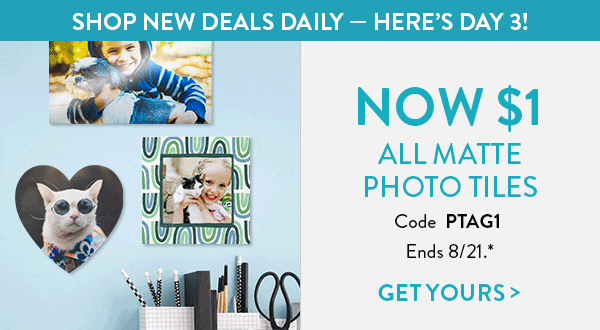 Catch of the Day. Shop New Deals Daily. Here's Day 3. All matte photo tiles now one dollar. Use code PTAG1. Offer ends August 21. See * for details. Click to get yours.