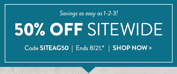 Savings as easy as 1 2 3.  50 percent off sitewide. Use code SITEAG50.  Offer ends August 21. See * for details. Click to shop now.