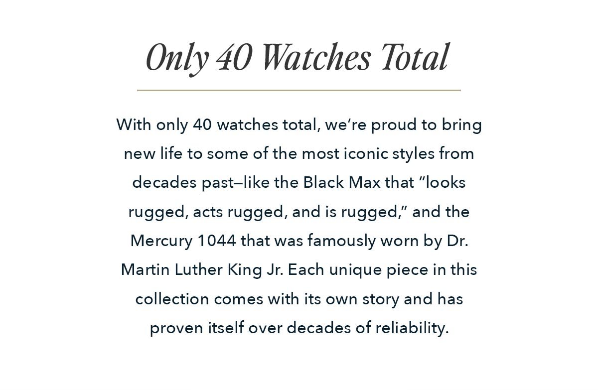 With only 40 watches total, we’re proud to bring new life to some of the most iconic styles from decades past—like the Black Max that “looks rugged, acts rugged, and is rugged,” and the Mercury 1044 that was famously worn by Dr. Martin Luther King Jr. Each unique piece in this collection comes with its own story and has proven itself over decades of reliability. 