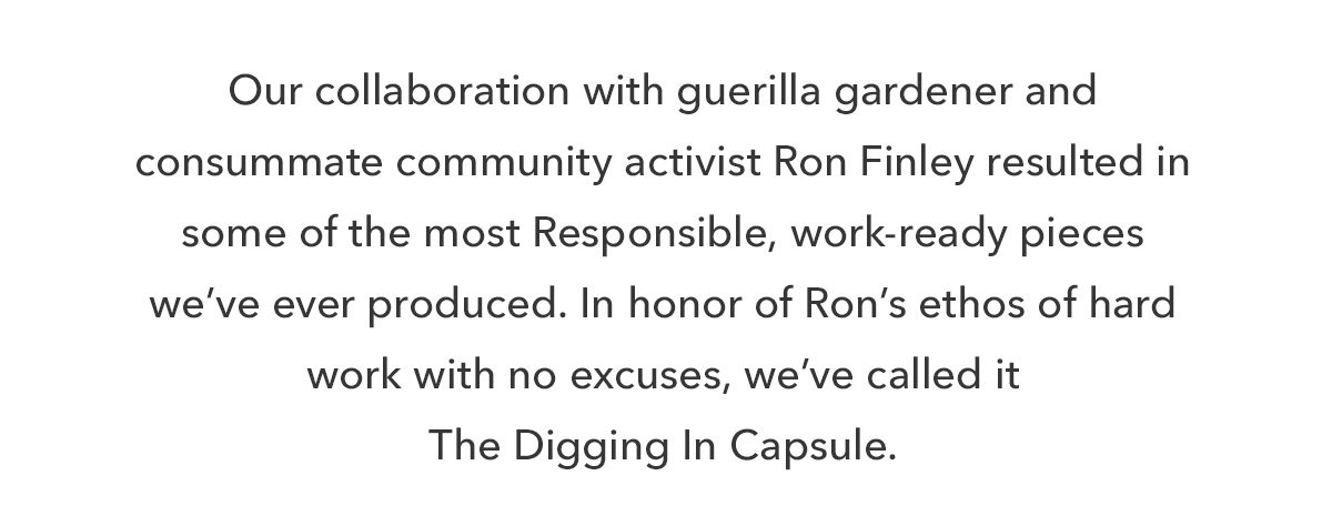 Our collaboration with guerilla gardener and consummate community activist Ron Finley resulted in some of the most Responsible, work-ready pieces we’ve ever produced. In honor of Ron’s ethos of hard work with no excuses, we’ve called it The Digging In Capsule. 