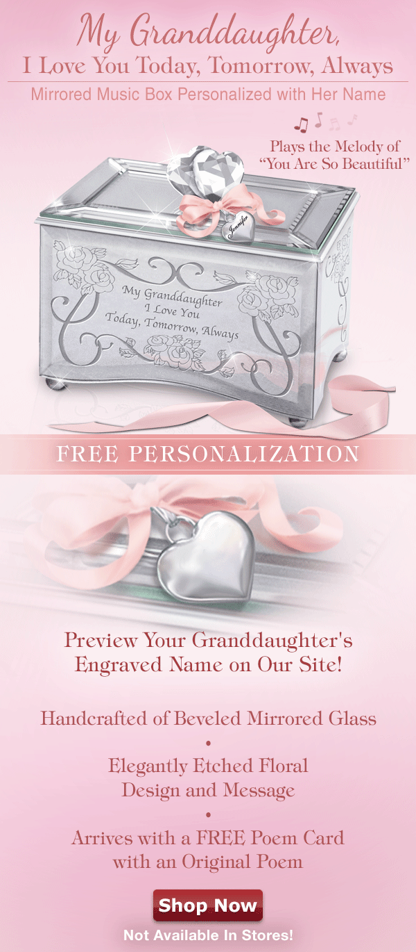 My Granddaughter, I Love You Today, Tomorrow, Always Mirrored Music Box Personalized with Her Name! Available exclusively from The Bradford Exchange, this stunning reflection of your love plays the melody of 'You Are So Beautiful'. FREE PERSONALIZATION. Personalize the heart-shaped charm with her name! Handcrafted of Beveled Mirrored Glass. Elegantly Etched Floral Design and Message. Arrives with a FREE Poem Card with an Original Poem. Not Available In Stores! Shop Now!