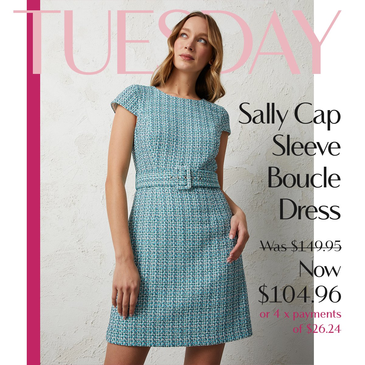 TUESDAY | Sally Cap Sleeve Boucle Dress Was $149.95 Now $104.96  or 4 x payments of $26.24