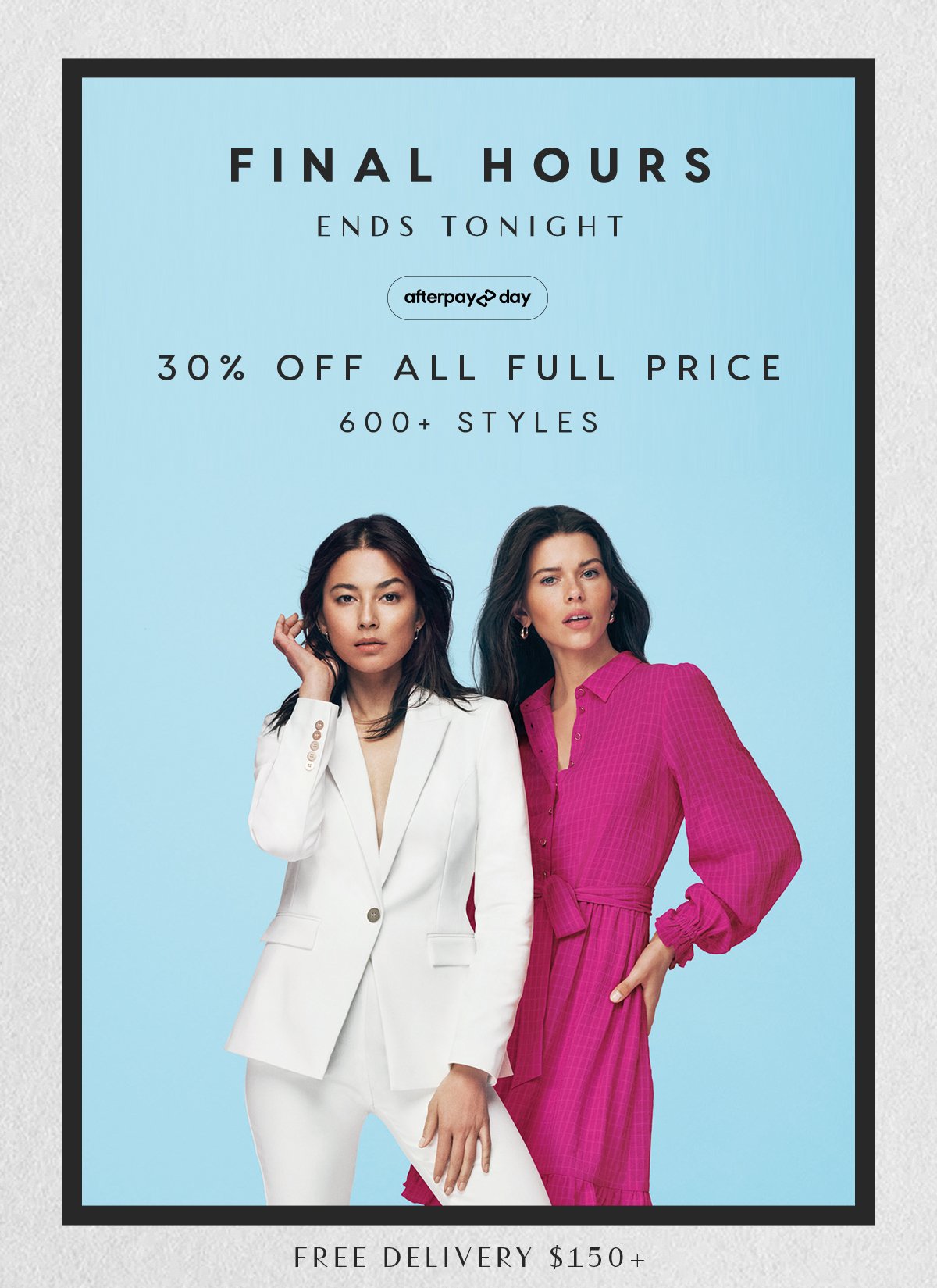 Final Hours. Afterpay Day. Ends Sunday. Online Only. 30% Off All Full Price. 600+ Styles. Free Delivery $150