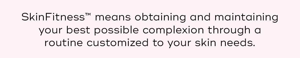 Skin Fitness means obtaining and maintaining your best possible complexion through a routine customized to your skin needs.