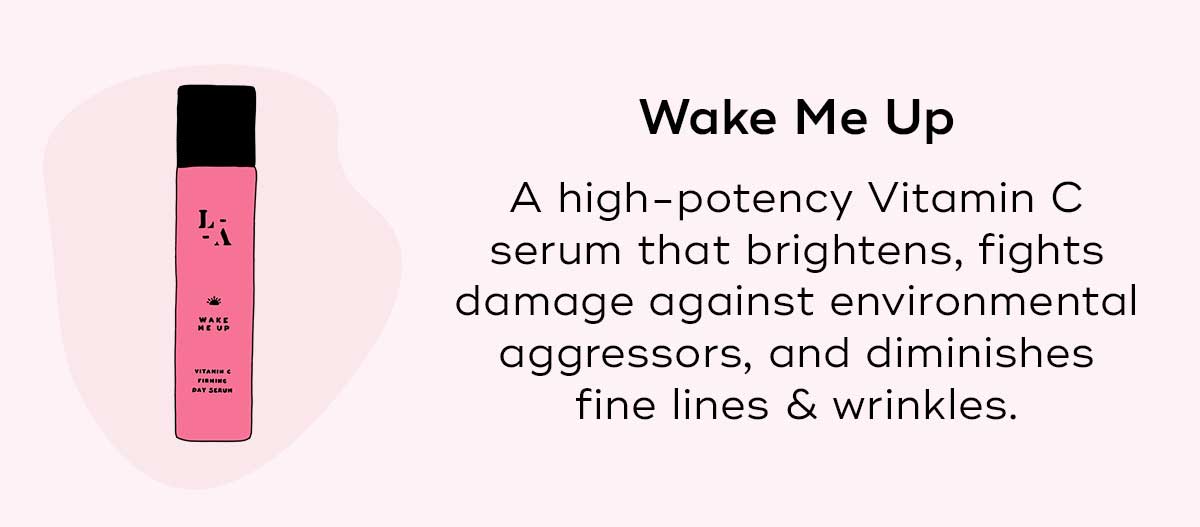 Wake Me Up A high-potency Vitamin C serum that fights damage against environmental aggressors, brightens, and diminishes fine lines and wrinkles.