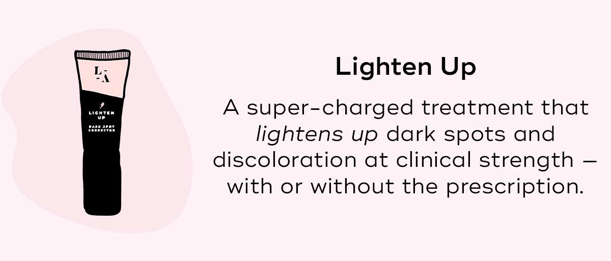 Lighten Up A super-charged treatment that lightens up dark spots and discoloration at clinical strength — with or without the prescription.