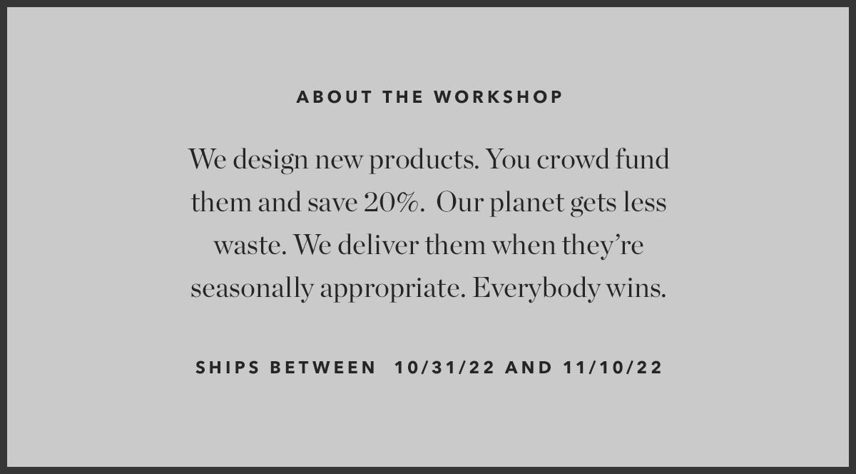 About the Workshop: We design new products. You crowd fund them and save 20%. Our planet gets less waste. We deliver them when they're seasonally appropriate. Everybody wins.