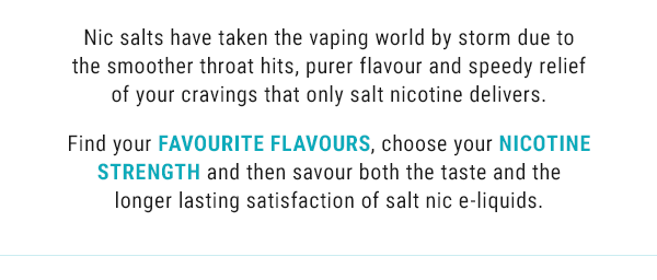 Nic salts have taken the vaping world by storm due to the smoother throat hits, purer flavour and speedy relief of your cravings that only salt nicotine delivers.  Find your favourite flavours, choose your nicotine strength and then savour both the taste and the longer lasting satisfaction of salt nic e liquids