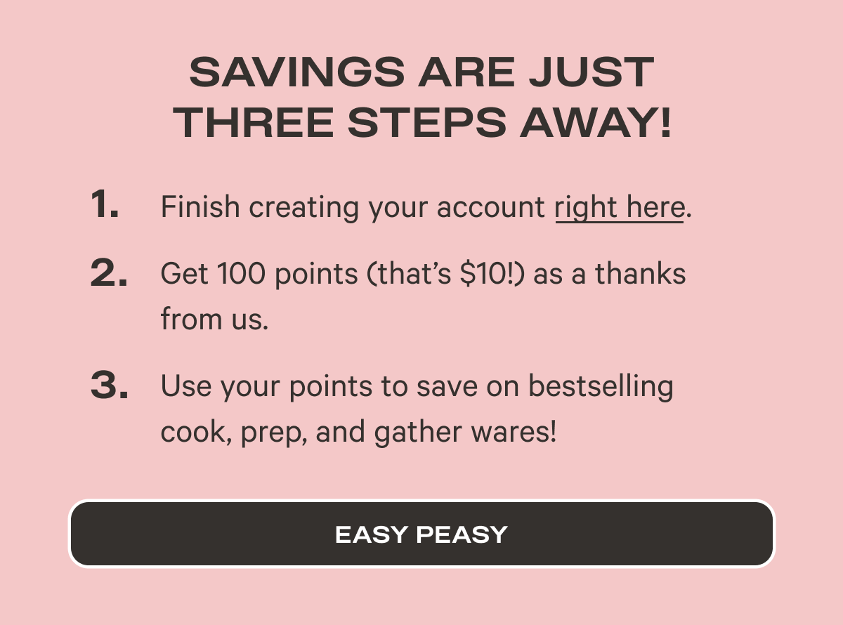 Savings are Just Three Steps Away!   Finish creating your account right here. Get 100 points (that’s $10!) as a thanks from us.  Use your points to save on bestselling cook, prep, and gather wares! - Easy Peasy