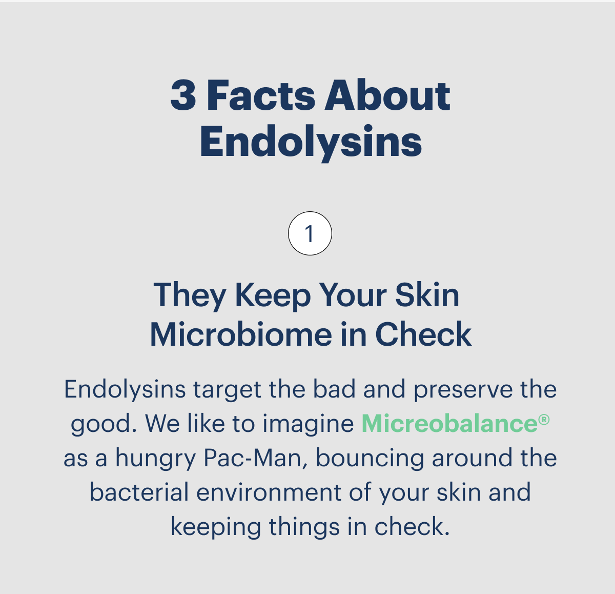 3 Facts About Endolysins They Keep Your Skin  Microbiome in Check  Endolysins target the bad and preserve the good. We like to imagine Micreobalance® as a hungry Pac-Man, bouncing around the bacterial environment of your skin and keeping things in check.