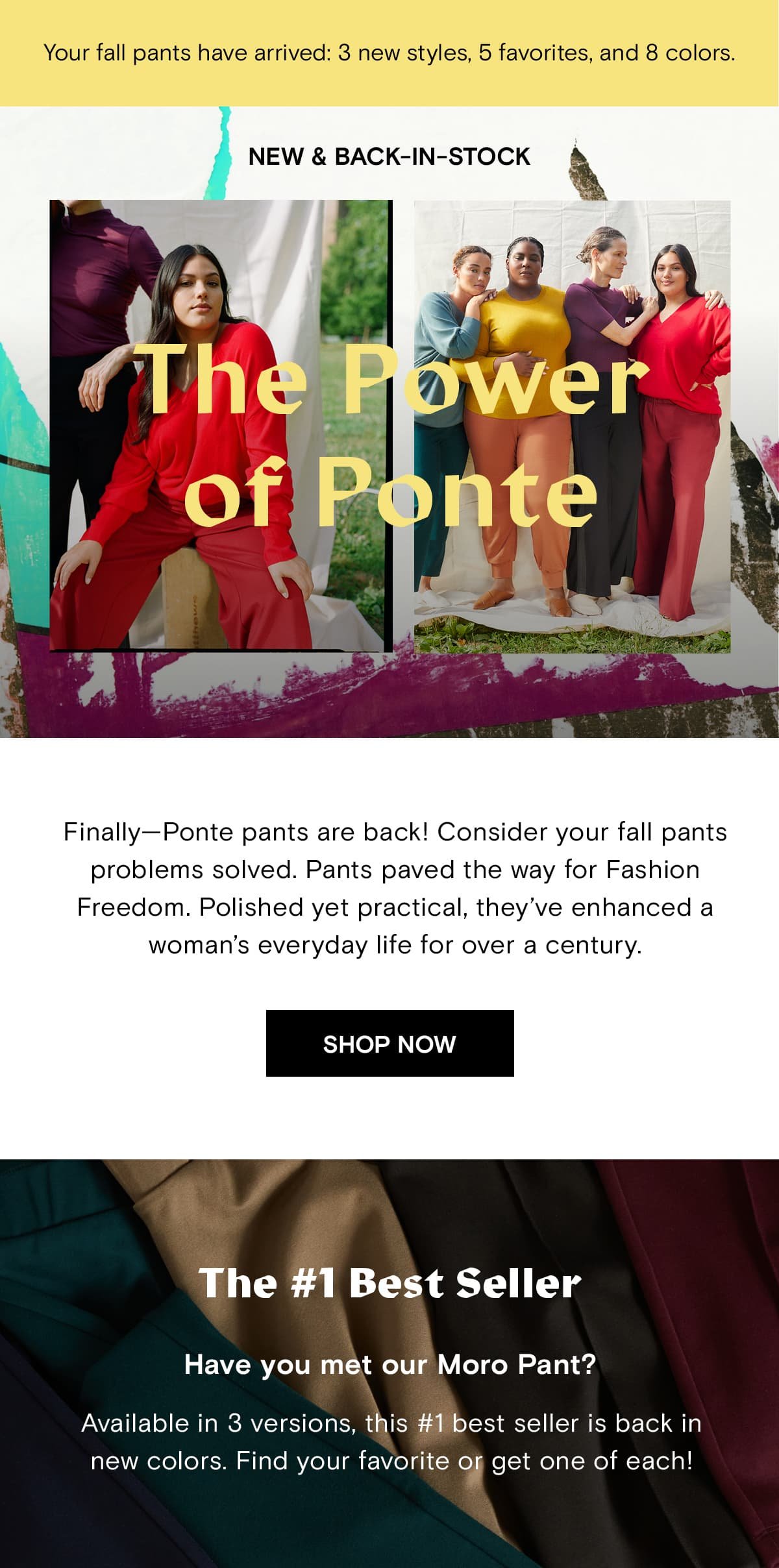 Finally—Ponte pants are back! Consider your fall pants problems solved. Pants paved the way for Fashion Freedom. Polished yet practical, they’ve enhanced a woman’s everyday life for over a century.