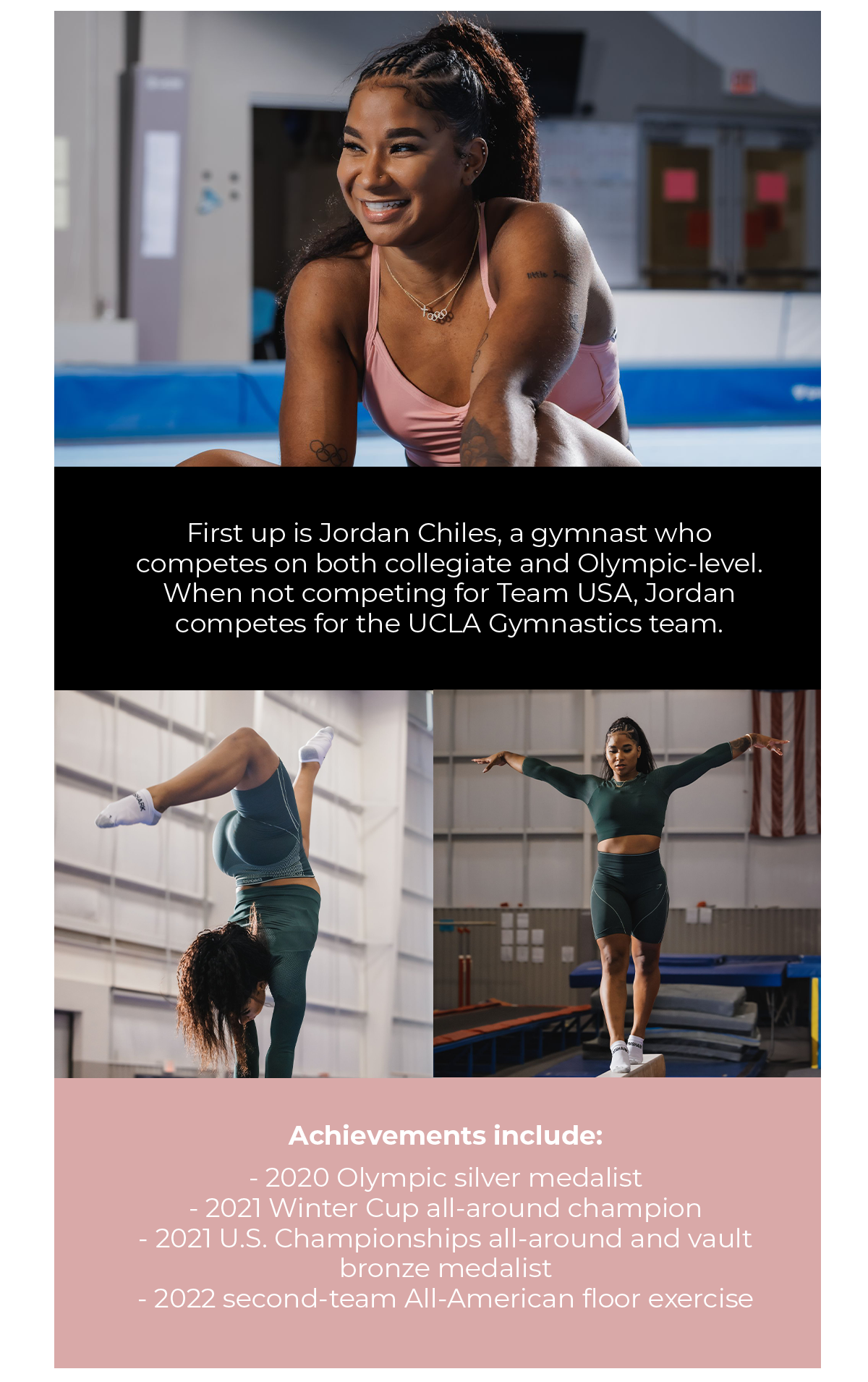 First up is Jordan Chiles, a gymnast who competes on both collegiate and Olympic-level. When not competing for Team USA, Jordan competes for the UCLA Gymnastics team.   Achievements include:  2020 Olympic silver medalist , 2021 Winter Cup all-around champion, 2021 U.S. Championships all-around and vault bronze medalist, 2022 second-team All-American floor exercise.