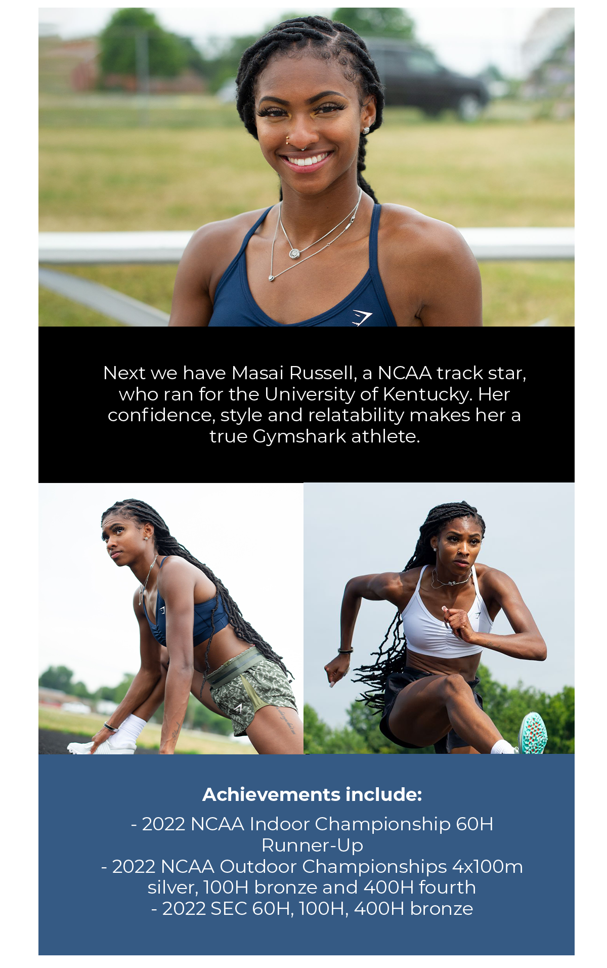Next we have NCAA track star Masai Russell, who ran for the University of Kentucky. Her confidence, style and relatability makes her a true Gymshark athlete.   Achievements include:  2022 NCAA Indoor Championship 60H Runner-Up, 2022 NCAA Outdoor Championships 4x100m silver, 100H bronze and 400H fourth, 2022 SEC 60H, 100H, 400H bronze.