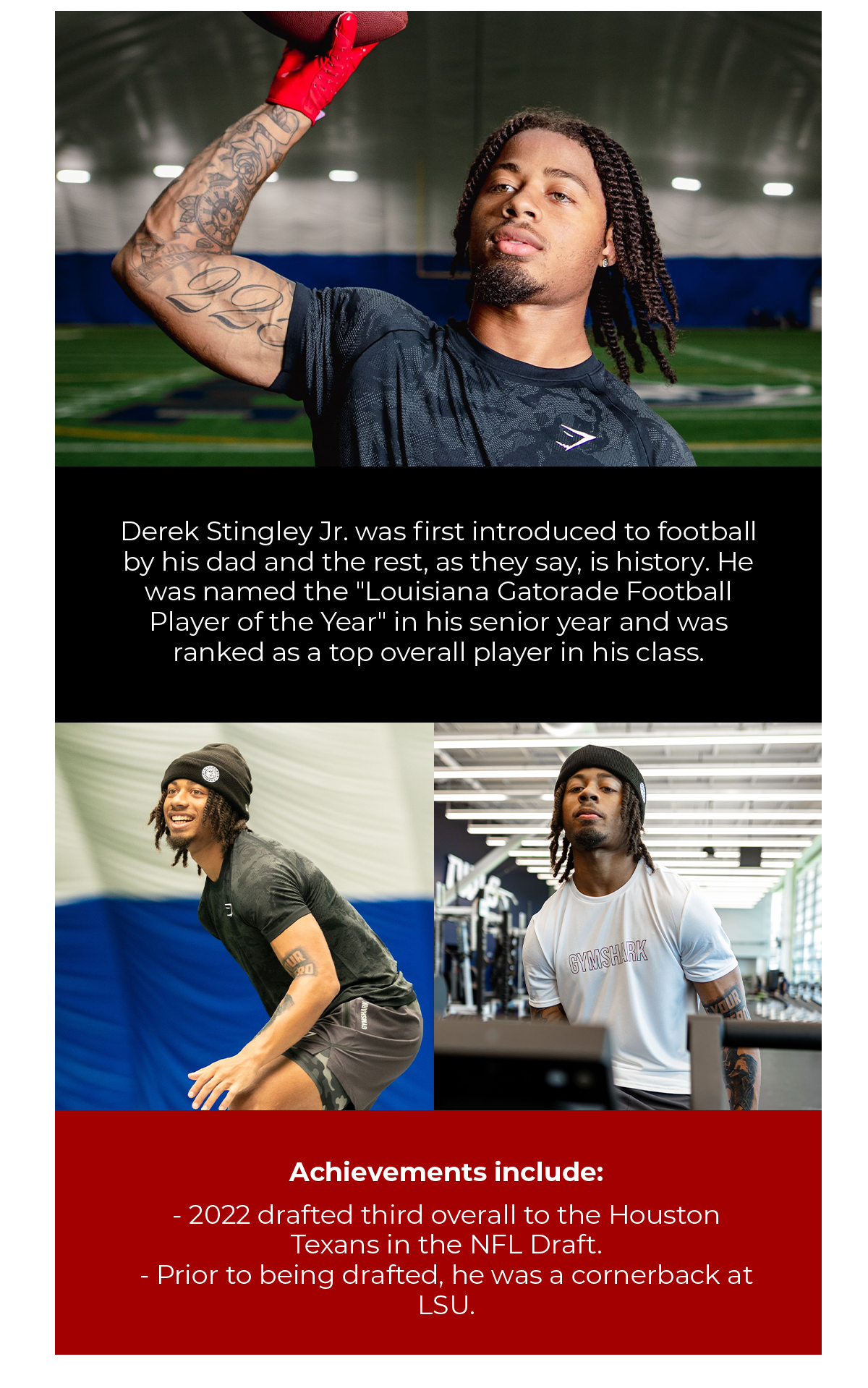 Derek Stingley Jr. was first introduced to football by his dad and the rest, as they say, is history. He was named the ''Louisiana Gatorade Football Player of the Year'' in his senior year and was ranked as a top overall player in his class.  Achievements include:  2022 drafted third overall to the Houston Texans in the NFL Draft. Prior to being drafted, he was a cornerback at LSU.