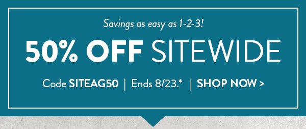 Savings as easy as 1 2 3.  50 percent off sitewide. Use code SITEAG50.  Offer ends August 23. See * for details. Click to shop now.