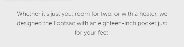 Whether it's just you, room for two, or a heater, we designed the Footsac with an eighteen-inch pocket just for your feet.