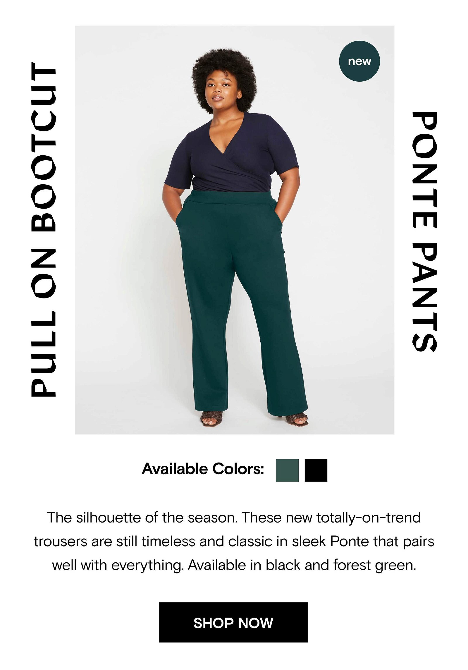 The silhouette of the season. These new totally-on-trend trousers are still timeless and classic in sleek Ponte that pairs well with everything. Available in black and forest green.