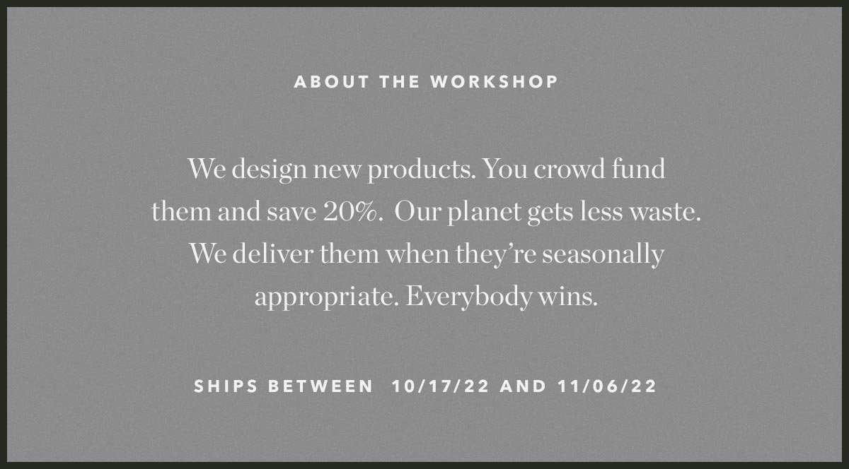 About the Workshop: We design new products. You crowd fund them and save 20%. Our planet gets less waste. We deliver them when they're seasonally appropriate. Everybody wins.