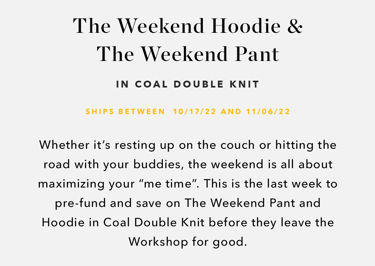Whether it’s resting up on the couch or hitting the road with your buddies, the weekend is all about maximizing your “me time”. This is the last week to pre-fund and save on The Weekend Pant and Hoodie in Coal Double Knit before they leave the Workshop for good. 