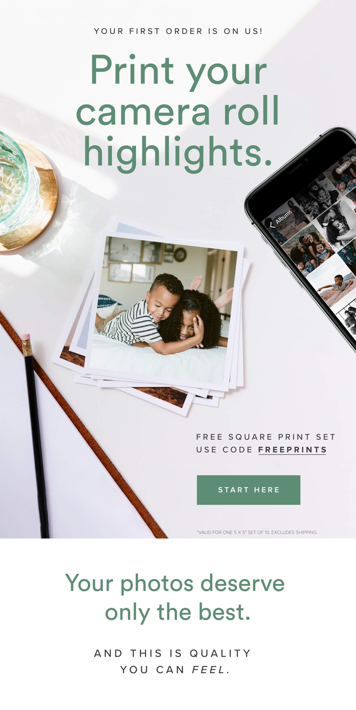 Your first order is on us! Print your camera roll highlights. Free Square Print Set • Use code FREEPRINTS *Valid for one 5 x 5 set of 10. Excludes shipping. | Start here