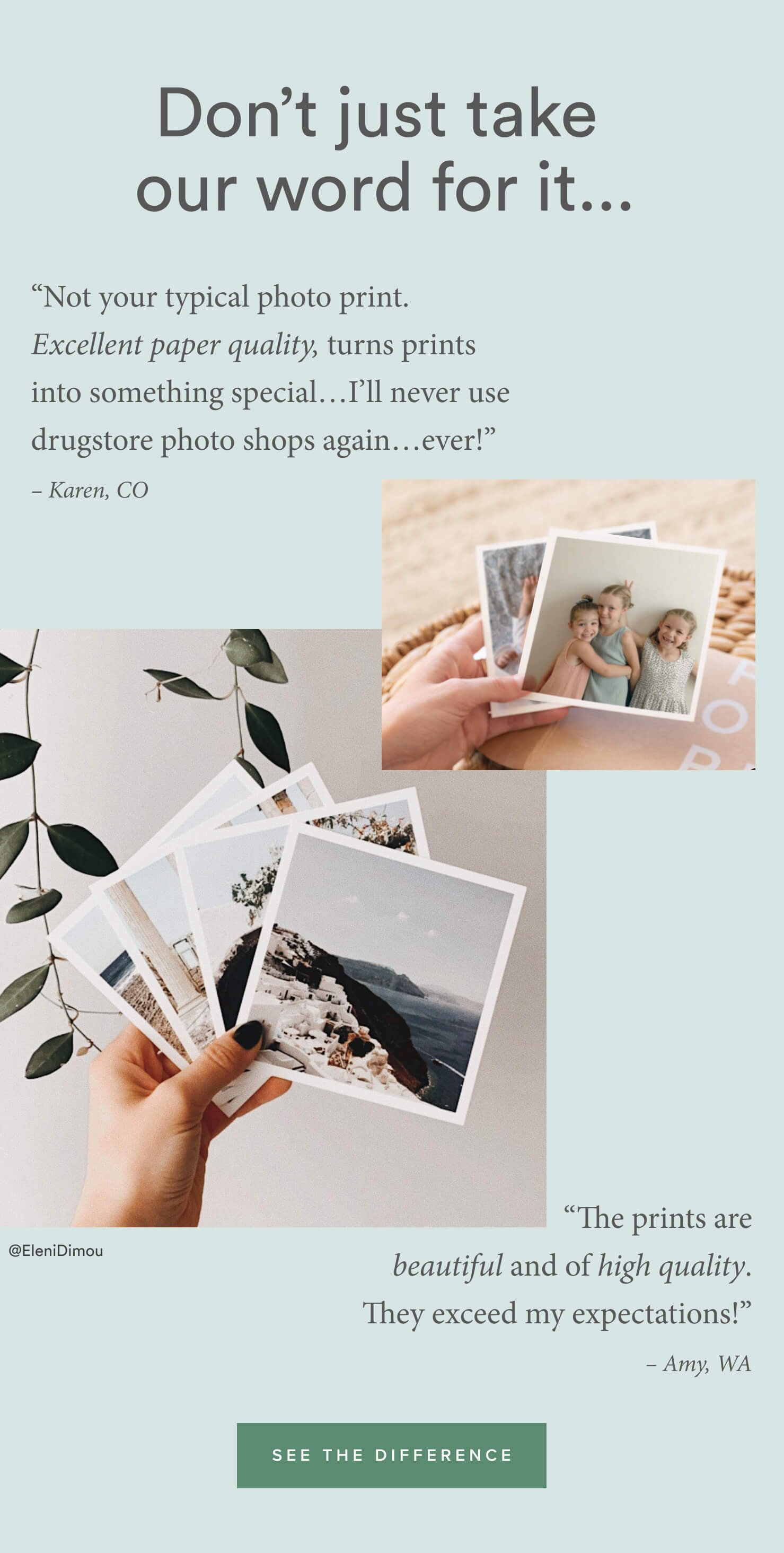 Don't just take our word for it... | “Not your typical photo print. Excellent paper quality, turns prints into something special. I was pleasantly surprised by how amazing my photos looked. I’ll never use drugstore photo shops again…ever!” – Karen, CO| “The print is beautiful and of high quality. It exceeds my expectations!” – Amy, WA | See the difference