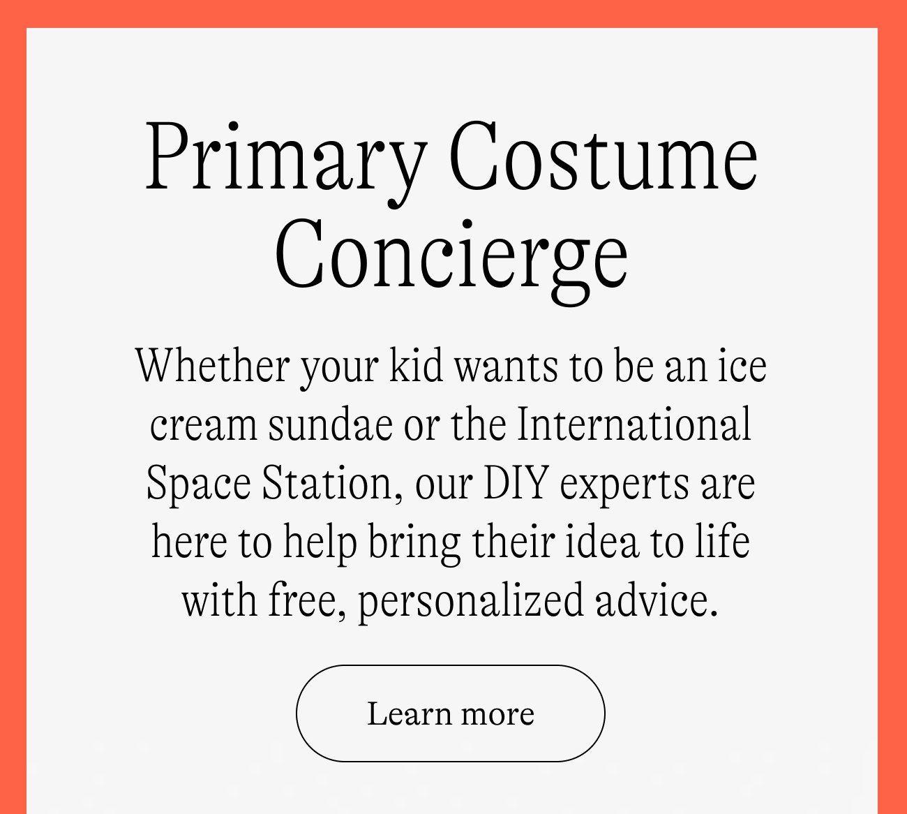 Primary Costume Concierge. Whether your kid wants to be an ice cream sundae or the International Space Station, our DIY experts are here to help bring their idea to life with free, personalized advice. Learn more.