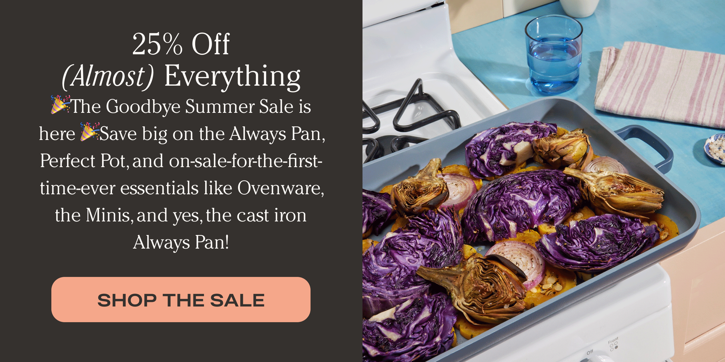 25% Off (Almost) Everything 🎉The Goodbye Summer Sale is here 🎉Save big on the Always Pan, Perfect Pot, and on-sale-for-the-first-time-ever essentials like Ovenware, the Minis, and yes, the cast iron Always Pan! - Shop the sale