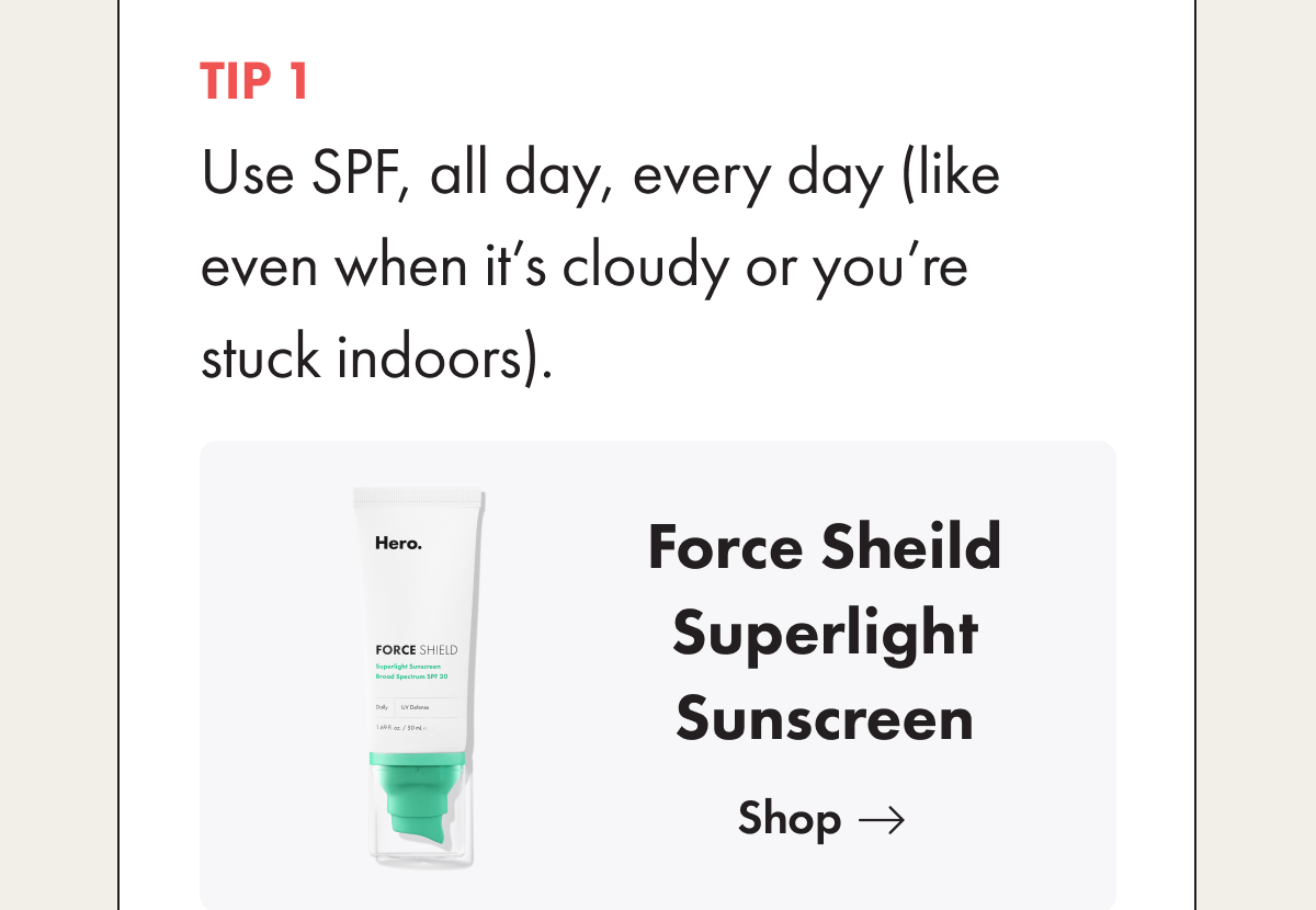 Tip 1. Use SPF, all day, every day (like even when it’s cloudy or you’re stuck indoors).  Try our Superlight Sunscreen. 