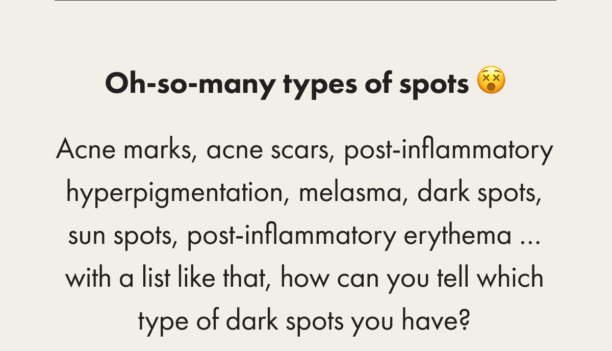 Oh-so-many types of spots 😵 Acne marks, acne scars, post-inflammatory hyperpigmentation, melasma, dark spots, sun spots, post-inflammatory erythema … with a list like that, how can you tell which type of dark spots you have?