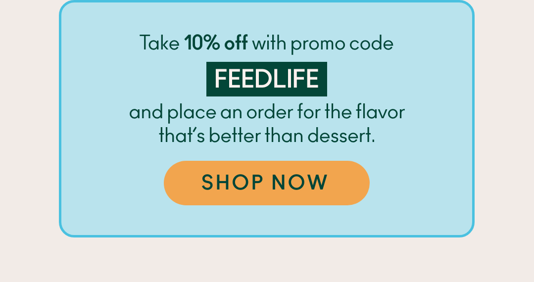 Take 10% off with promo code FEEDLIFE and place an order for the flavor that's better than dessert. Shop now.