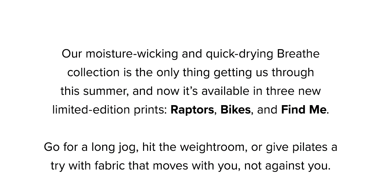 Our moisture-wicking and quick-drying Breathe collection is the only thing getting us through this summer, and now it’s available in three new limited-edition prints: Raptors, Bikes, and Find Me. 