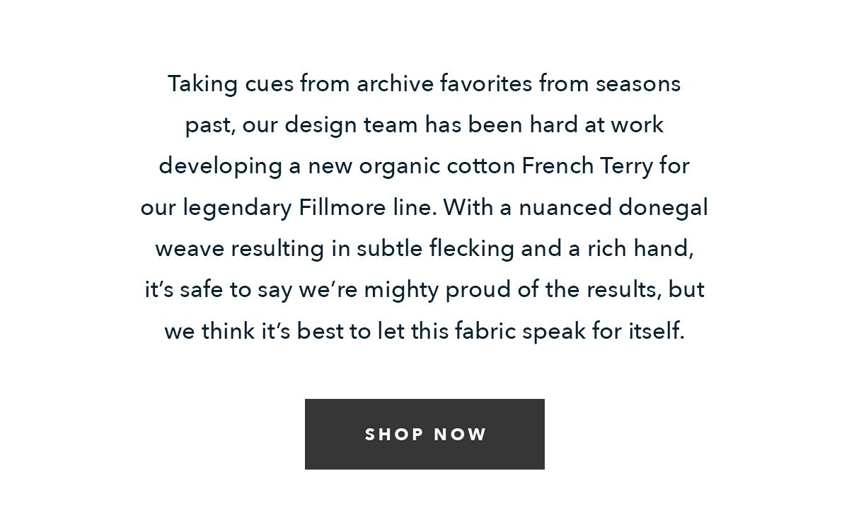 Down at the studio, our design team has been hard at work developing a new organic cotton/recycled polyester French terry for our legendary Fillmore Line. With a nuanced Donegal weave resulting in subtle flecking and a rich hand, it’s safe to say we’re mighty proud of the results, but we think it’s best to let this fabric speak for itself. 