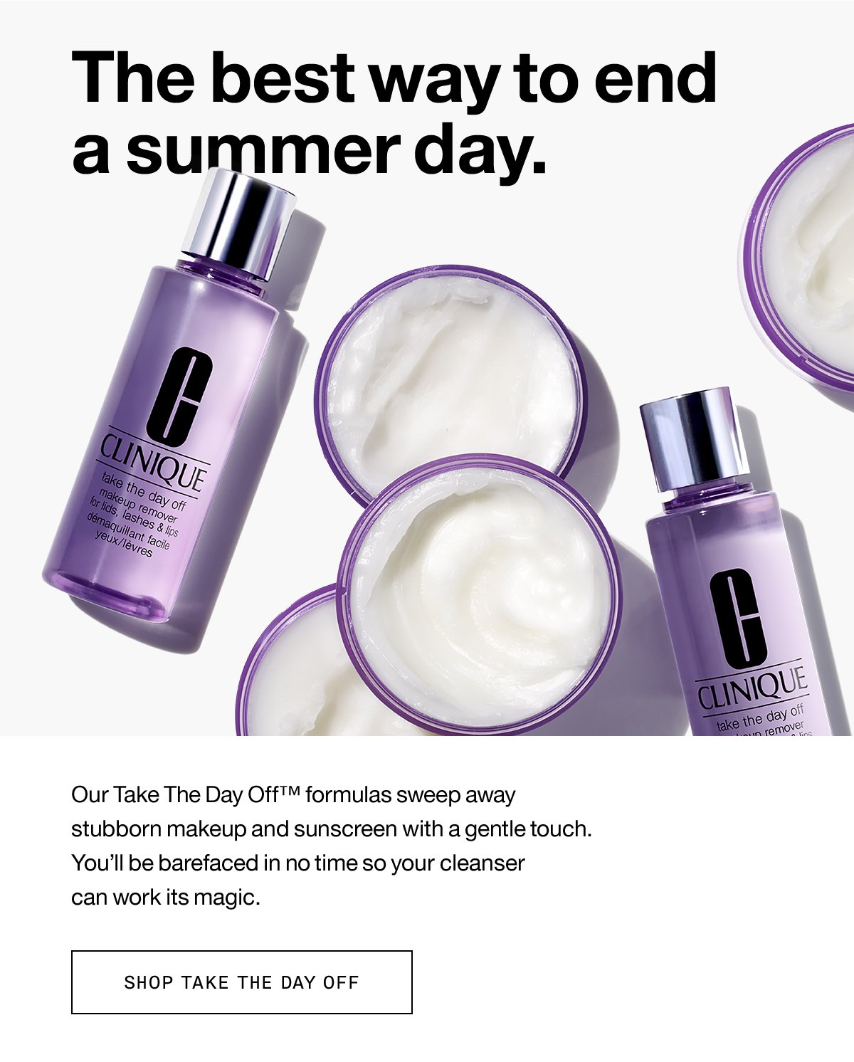 The best way to end a summer day. Our Take The Day Off™ formulas sweep away stubborn makeup and sunscreen with a gentle touch. You'll be barefaced in no time so your cleanser can work its magic. SHOP TAKE THE DAY OFF