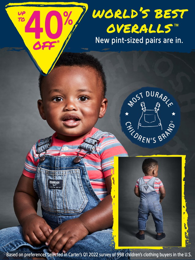 UP TO 40% OFF* | WORLD'S BEST OVERALLS™ | New pint-sized pairs are in. | MOST DURABLE CHILDREN'S BRAND | Based on preferences selected in Carter's Q1 2022 survey of 998 children's clothing buyers in the U.S.