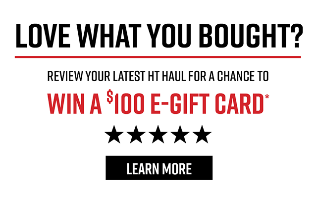 Love What You Bought? Review your Latest HT Haul for a Chance to Win a $100 E-Gift Card* | Learn More