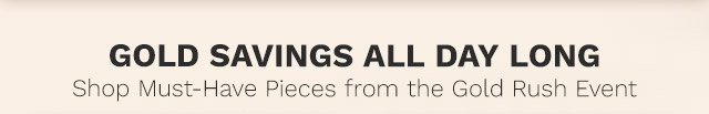 Join Us for Gold Savings All Day Long Don't Miss Out on Must-Have Pieces During the Gold Rush Event