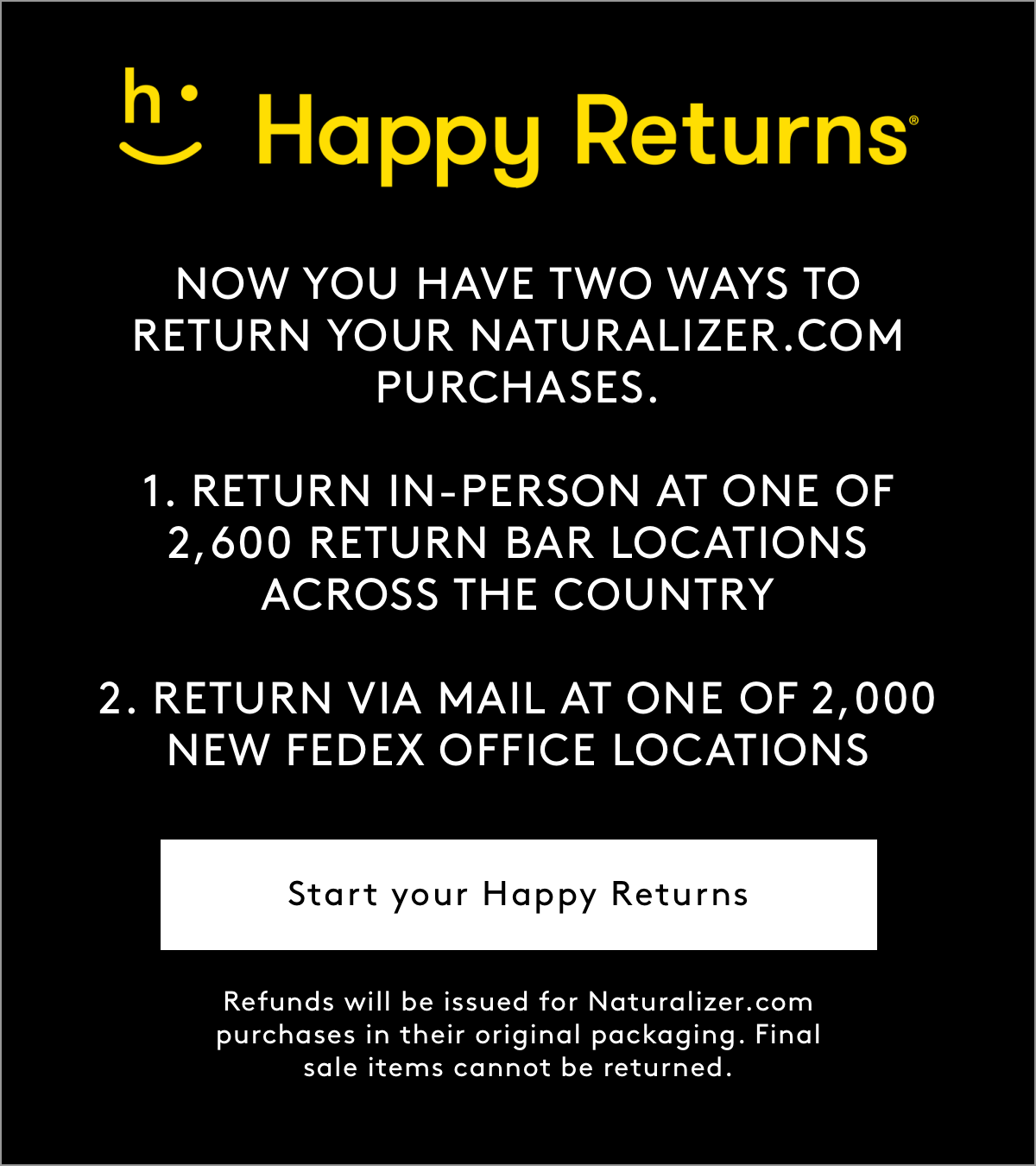 Happy Returns  NOW YOU HAVE TWO WAYS TO RETURN YOUR NATURALIZER.COM PURCHASES. 1. RETURN IN-PERSON AT ONE OF 2,600 RETURN BAR LOCATIONS ACROSS THE COUNTRY 2. RETURN VIA MAIL AT ONE OF 2,000 NEW FEDEX OFFICE LOCATIONS Start your Happy Returns Refunds will be issued for Naturalizer.com purchases in their original packaging. Final sale items cannot be returned.