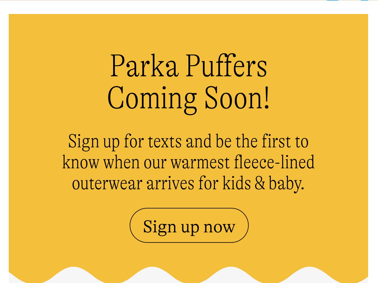 Parka Puffers Coming Soon! Sign up for texts and be the first to know when our warmest fleece-lined outerwear arrives for kids & baby. Sign up now.