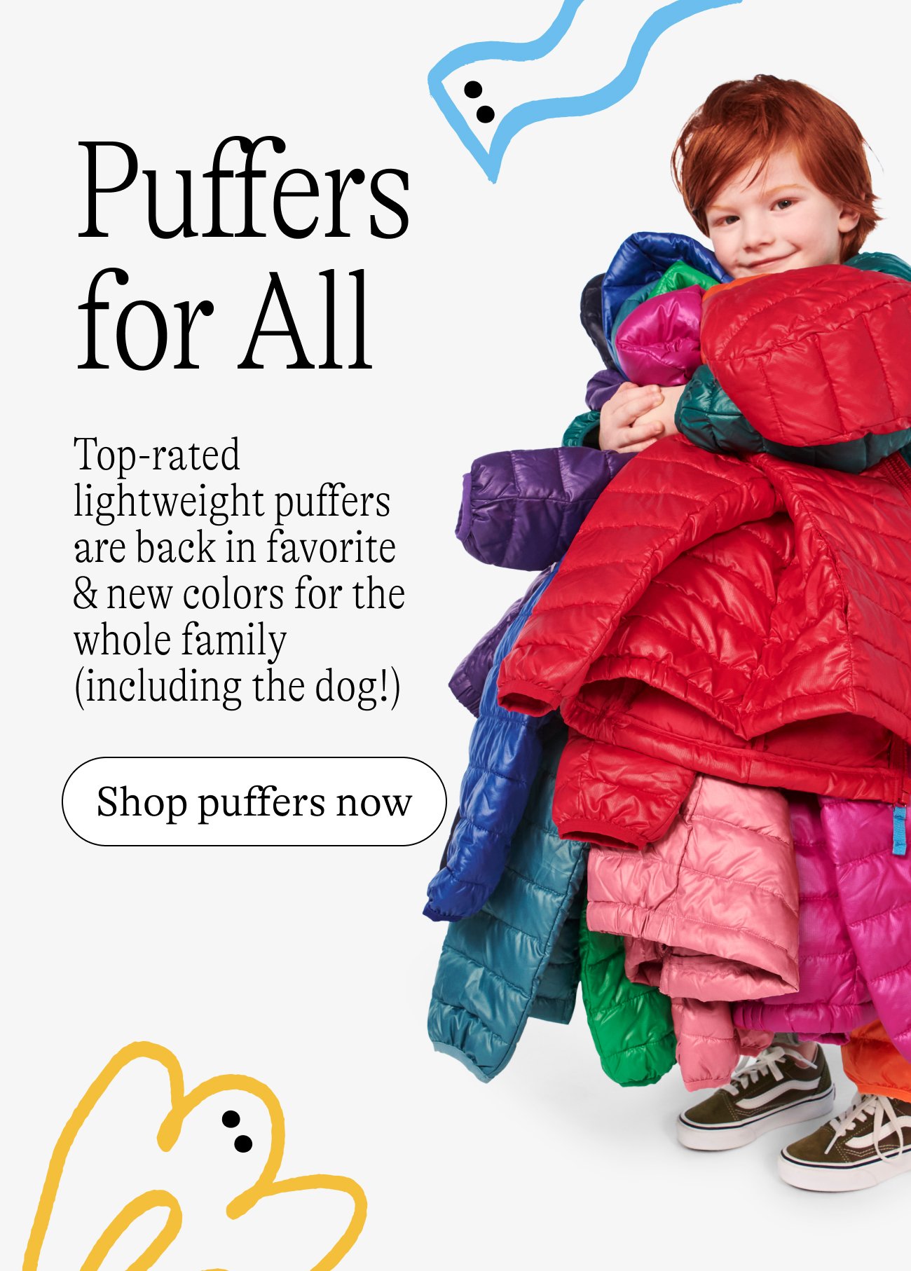Puffers for All. Top-rated lightweight puffers are back in favorite & new colors for the whole family (including the dog!) Shop puffers now.