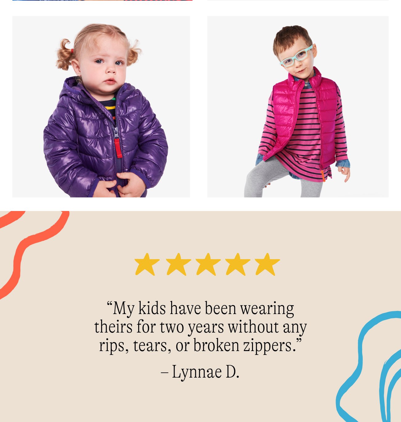 “My kids have been wearing theirs for two years without any rips, tears, or broken zippers.” – Lynnae D.