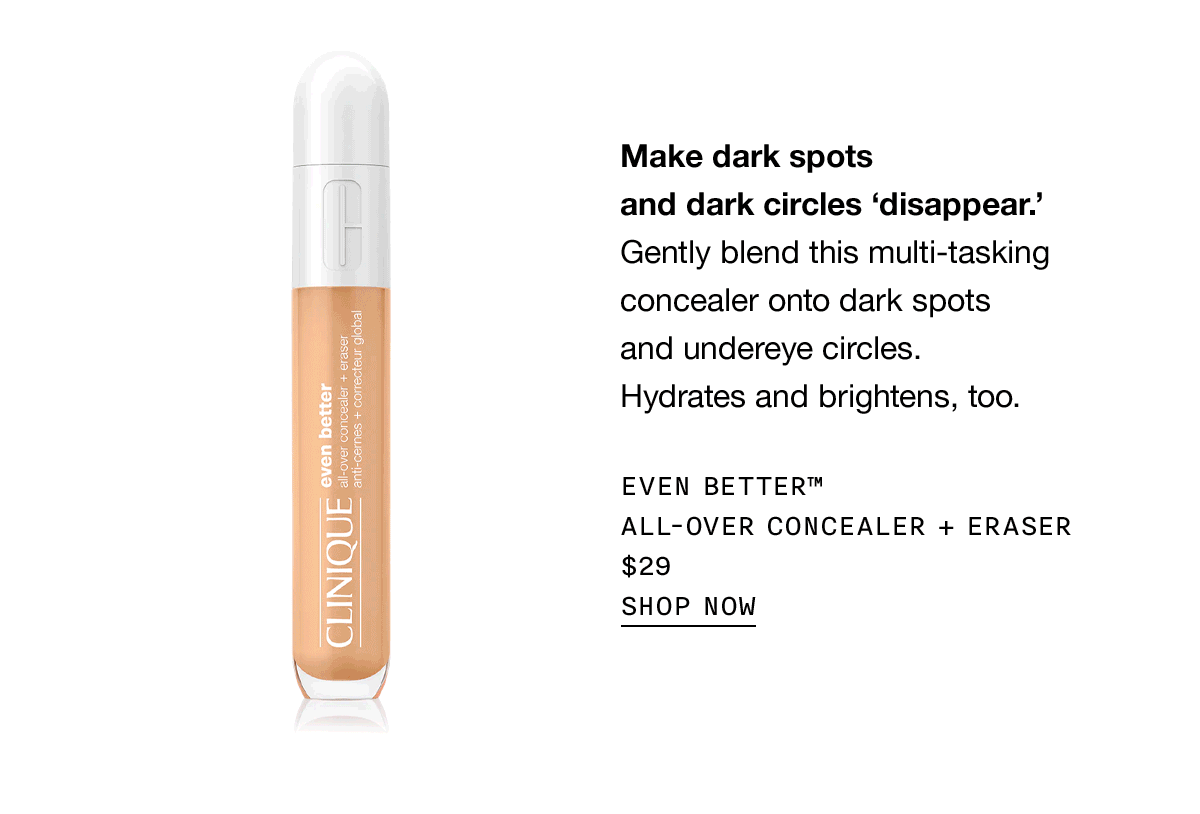 Make dark spots and dark circles 'dissapear' Gently blend this multi-tasking concealer onto dark spots and undereye circles. Hydrates and brightens, too. EVEN BETTER™ ALL-OVER CONCEALER + ERASER $29 | SHOP NOW