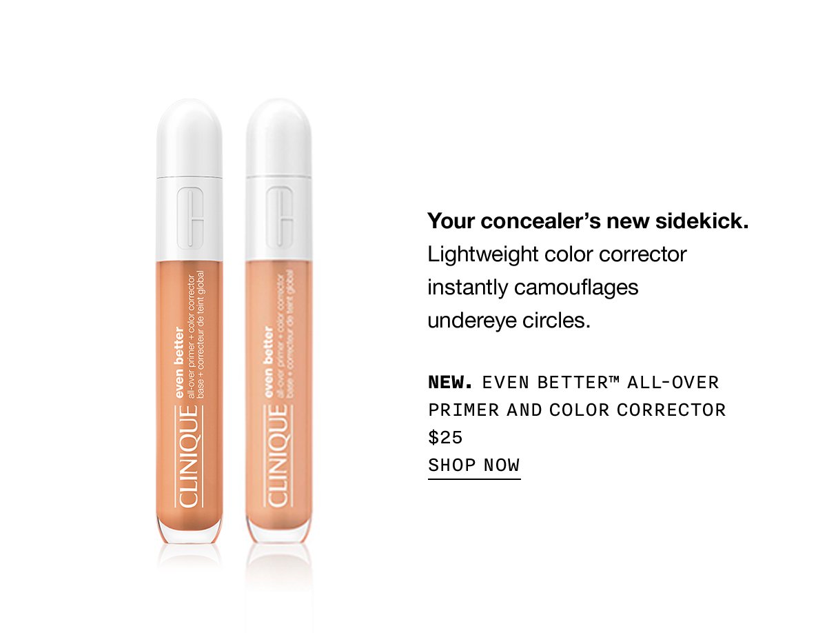 Your concealer's new sidekick. Lightweight color corrector instantly camouflages undereye circles. NEW. EVEN BETTER™ ALL-OVER PRIMER AND COLOR CORRECTOR $25 | SHOP NOW