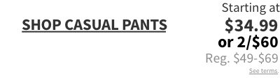 Casual Pants Starting at $34.99 or 2/$60 Reg. $49-$69 See terms.