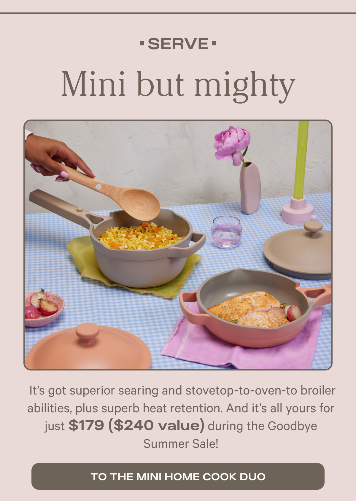 Serve - Mini but mighty - From cooking up the perfect eggs to whipping up sides, the cute and super-convenient Mini Always Pan + Mini Perfect Pot go easily from stovetop to table! - To the mini home cook duo