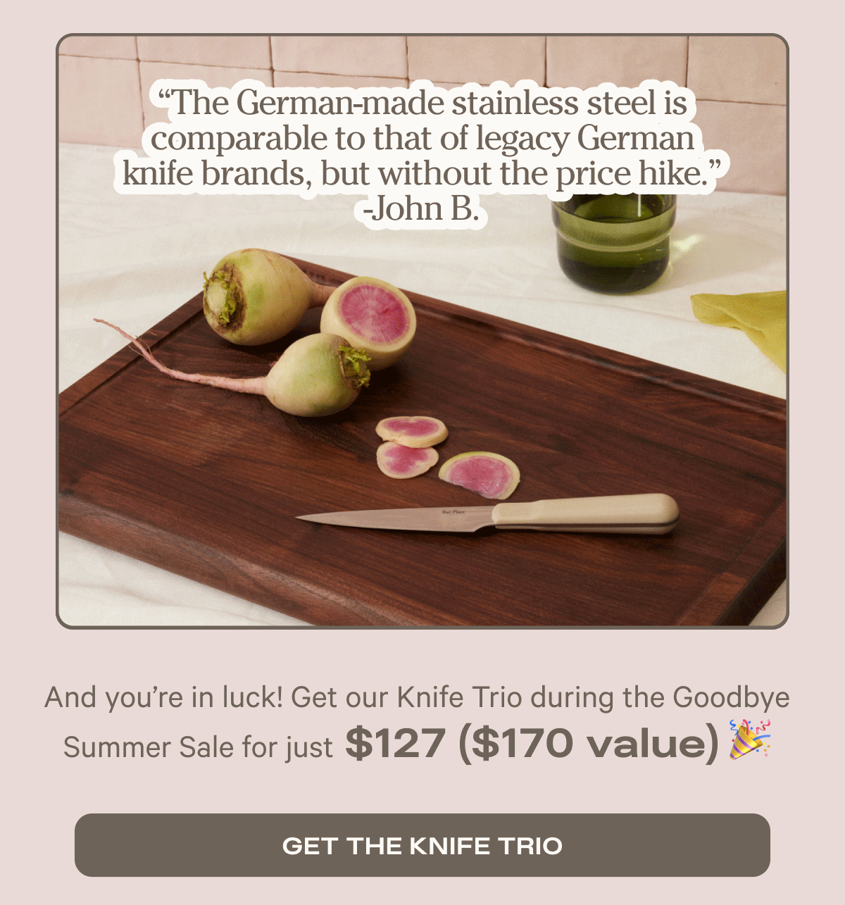 “Cuts like butter.”  -Alex L.  “The German-made stainless steel is comparable to that of legacy German knife brands, but without the price hike.” -John B.  “My favorite knife. I use it for practically everything — it slices through it all.” -Theresa T. - And you’re in luck! Get our Knife Trio during the Goodbye Summer Sale - Get the knife trio