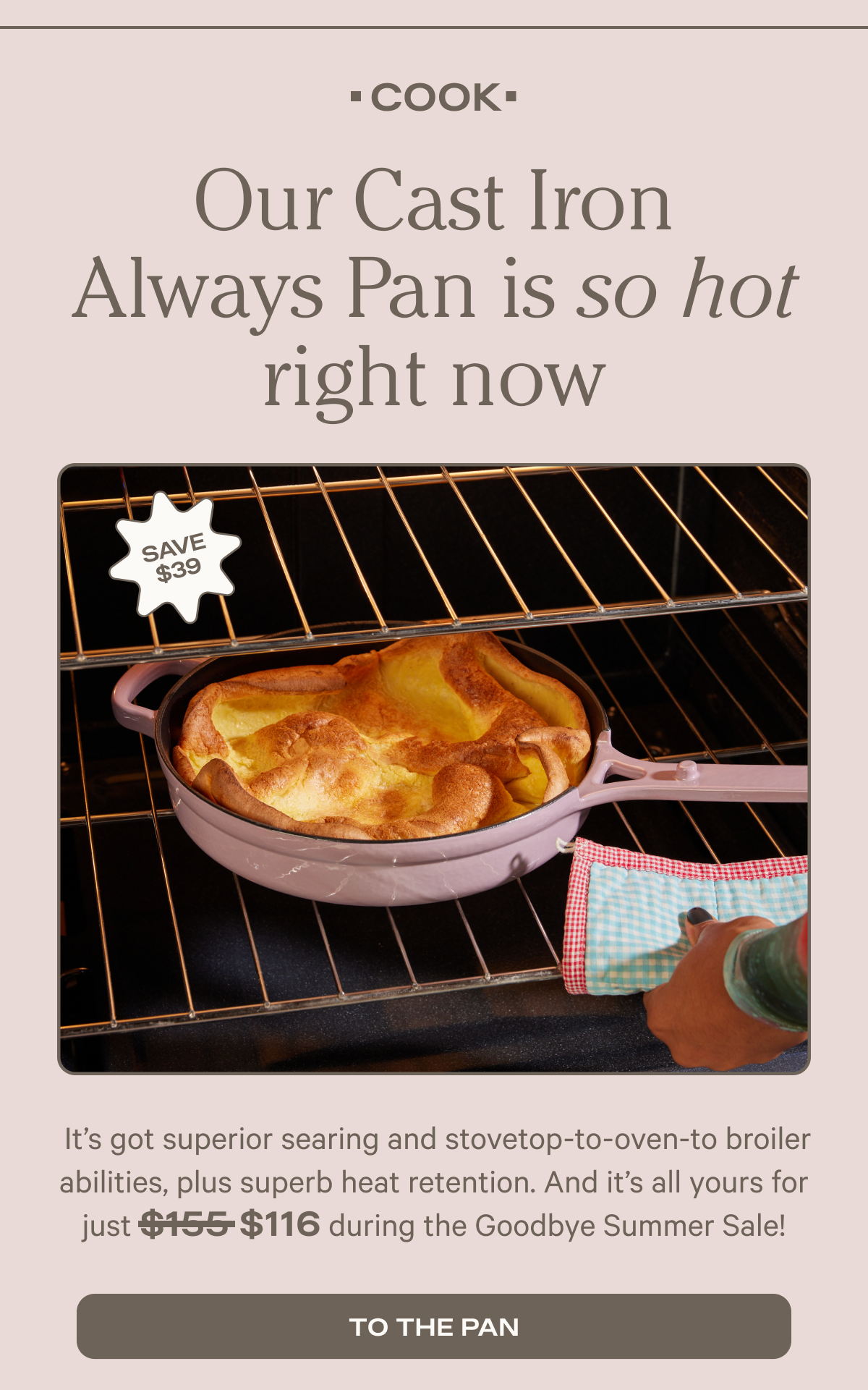 Cook - Our Cast Iron Always Pan is so hot right now - It’s got superior searing and stovetop-to-oven-to broiler abilities, plus superb heat retention. And it’s all yours for during the Goodbye Summer Sale! - to the pan